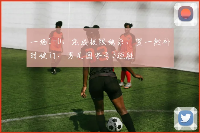 一场1-0,完成极限绝杀,贺一然补时破门,男足国字号3连胜
