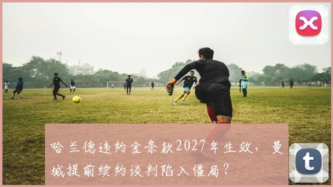 哈兰德违约金条款2027年生效，曼城提前续约谈判陷入僵局？