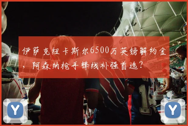 伊萨克纽卡斯尔6500万英镑解约金，阿森纳枪手锋线补强首选？