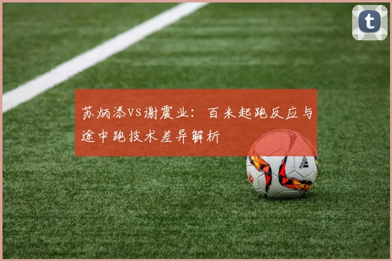 苏炳添vs谢震业：百米起跑反应与途中跑技术差异解析