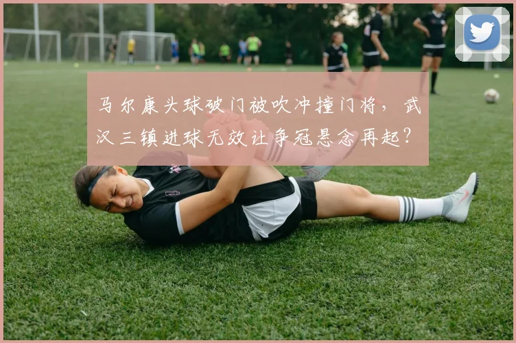 马尔康头球破门被吹冲撞门将,武汉三镇进球无效让争冠悬念再起?