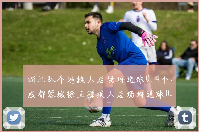 浙江队乔迪换人后场均进球0.4个,成都蓉城徐正源换人后场均进球0.7个,临场调整能力成胜负手