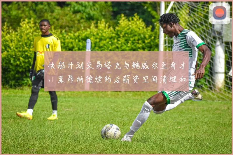 快船计划交易塔克与鲍威尔至奇才，莱昂纳德续约后薪资空间清理加速