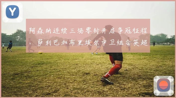 阿森纳连续三场零封开启争冠征程，萨利巴加布里埃尔中卫组合英超最强是否成定论？