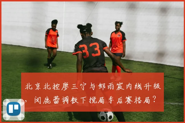 北京北控廖三宁与邹雨宸内线升级,闵鹿蕾调教下搅局季后赛格局?